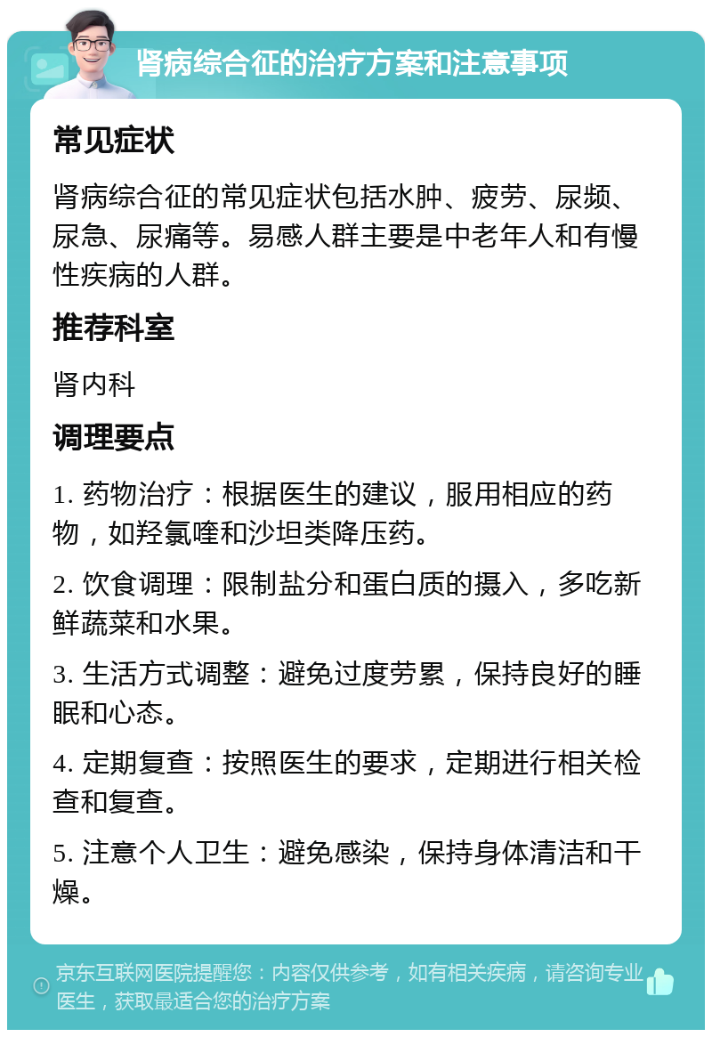 肾病综合征的治疗方案和注意事项 常见症状 肾病综合征的常见症状包括水肿、疲劳、尿频、尿急、尿痛等。易感人群主要是中老年人和有慢性疾病的人群。 推荐科室 肾内科 调理要点 1. 药物治疗：根据医生的建议，服用相应的药物，如羟氯喹和沙坦类降压药。 2. 饮食调理：限制盐分和蛋白质的摄入，多吃新鲜蔬菜和水果。 3. 生活方式调整：避免过度劳累，保持良好的睡眠和心态。 4. 定期复查：按照医生的要求，定期进行相关检查和复查。 5. 注意个人卫生：避免感染，保持身体清洁和干燥。