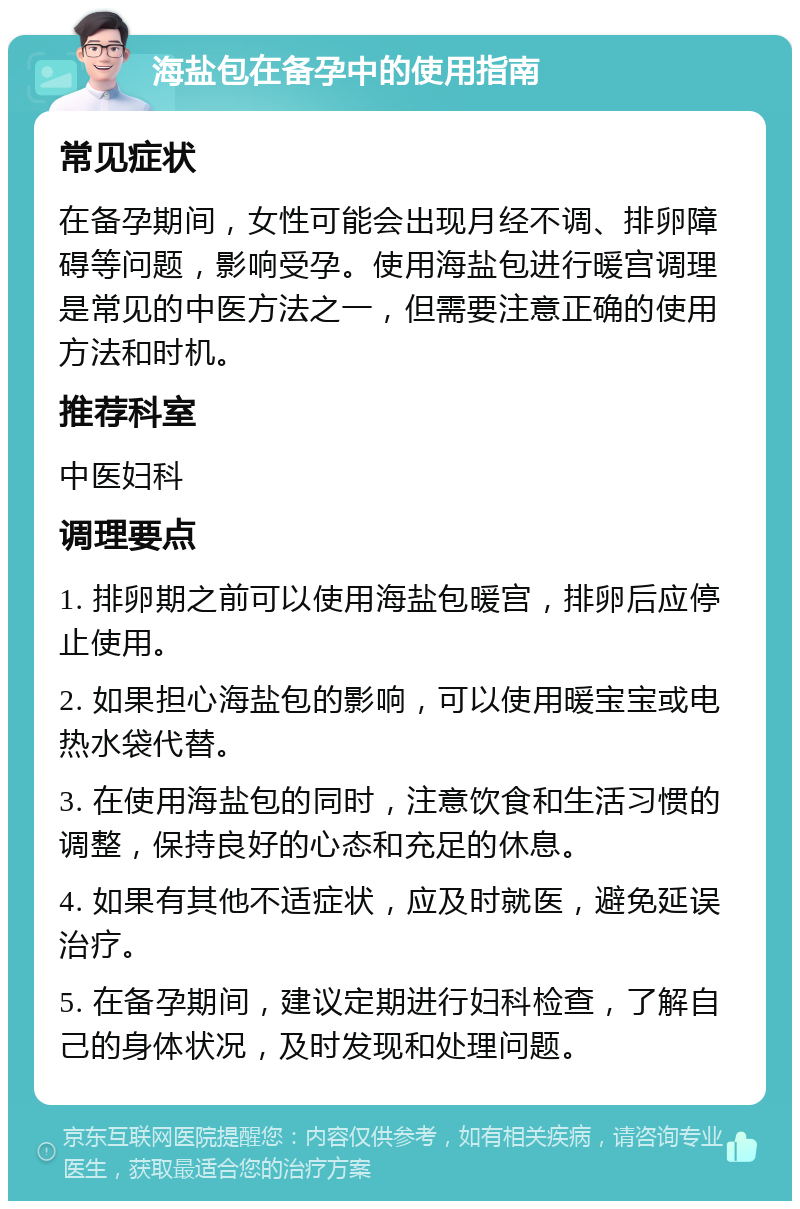 海盐包在备孕中的使用指南 常见症状 在备孕期间，女性可能会出现月经不调、排卵障碍等问题，影响受孕。使用海盐包进行暖宫调理是常见的中医方法之一，但需要注意正确的使用方法和时机。 推荐科室 中医妇科 调理要点 1. 排卵期之前可以使用海盐包暖宫，排卵后应停止使用。 2. 如果担心海盐包的影响，可以使用暖宝宝或电热水袋代替。 3. 在使用海盐包的同时，注意饮食和生活习惯的调整，保持良好的心态和充足的休息。 4. 如果有其他不适症状，应及时就医，避免延误治疗。 5. 在备孕期间，建议定期进行妇科检查，了解自己的身体状况，及时发现和处理问题。