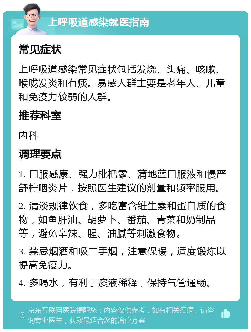 上呼吸道感染就医指南 常见症状 上呼吸道感染常见症状包括发烧、头痛、咳嗽、喉咙发炎和有痰。易感人群主要是老年人、儿童和免疫力较弱的人群。 推荐科室 内科 调理要点 1. 口服感康、强力枇杷露、蒲地蓝口服液和慢严舒柠咽炎片，按照医生建议的剂量和频率服用。 2. 清淡规律饮食，多吃富含维生素和蛋白质的食物，如鱼肝油、胡萝卜、番茄、青菜和奶制品等，避免辛辣、腥、油腻等刺激食物。 3. 禁忌烟酒和吸二手烟，注意保暖，适度锻炼以提高免疫力。 4. 多喝水，有利于痰液稀释，保持气管通畅。