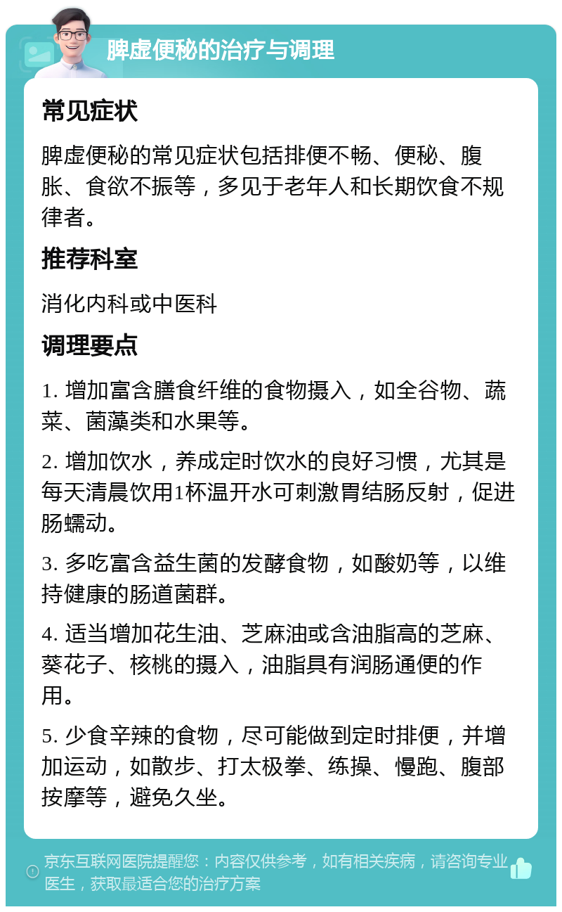 脾虚便秘的治疗与调理 常见症状 脾虚便秘的常见症状包括排便不畅、便秘、腹胀、食欲不振等，多见于老年人和长期饮食不规律者。 推荐科室 消化内科或中医科 调理要点 1. 增加富含膳食纤维的食物摄入，如全谷物、蔬菜、菌藻类和水果等。 2. 增加饮水，养成定时饮水的良好习惯，尤其是每天清晨饮用1杯温开水可刺激胃结肠反射，促进肠蠕动。 3. 多吃富含益生菌的发酵食物，如酸奶等，以维持健康的肠道菌群。 4. 适当增加花生油、芝麻油或含油脂高的芝麻、葵花子、核桃的摄入，油脂具有润肠通便的作用。 5. 少食辛辣的食物，尽可能做到定时排便，并增加运动，如散步、打太极拳、练操、慢跑、腹部按摩等，避免久坐。