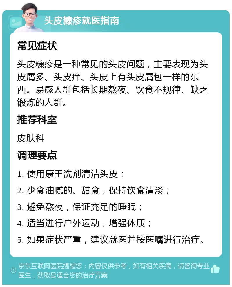 头皮糠疹就医指南 常见症状 头皮糠疹是一种常见的头皮问题，主要表现为头皮屑多、头皮痒、头皮上有头皮屑包一样的东西。易感人群包括长期熬夜、饮食不规律、缺乏锻炼的人群。 推荐科室 皮肤科 调理要点 1. 使用康王洗剂清洁头皮； 2. 少食油腻的、甜食，保持饮食清淡； 3. 避免熬夜，保证充足的睡眠； 4. 适当进行户外运动，增强体质； 5. 如果症状严重，建议就医并按医嘱进行治疗。