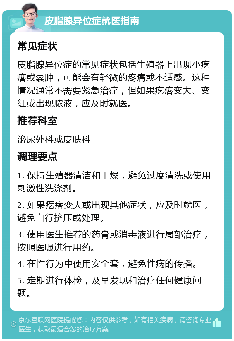 皮脂腺异位症就医指南 常见症状 皮脂腺异位症的常见症状包括生殖器上出现小疙瘩或囊肿，可能会有轻微的疼痛或不适感。这种情况通常不需要紧急治疗，但如果疙瘩变大、变红或出现脓液，应及时就医。 推荐科室 泌尿外科或皮肤科 调理要点 1. 保持生殖器清洁和干燥，避免过度清洗或使用刺激性洗涤剂。 2. 如果疙瘩变大或出现其他症状，应及时就医，避免自行挤压或处理。 3. 使用医生推荐的药膏或消毒液进行局部治疗，按照医嘱进行用药。 4. 在性行为中使用安全套，避免性病的传播。 5. 定期进行体检，及早发现和治疗任何健康问题。