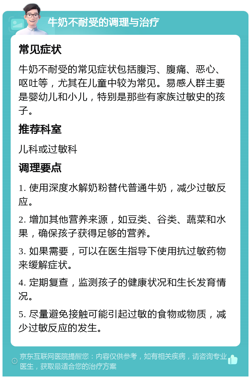 牛奶不耐受的调理与治疗 常见症状 牛奶不耐受的常见症状包括腹泻、腹痛、恶心、呕吐等，尤其在儿童中较为常见。易感人群主要是婴幼儿和小儿，特别是那些有家族过敏史的孩子。 推荐科室 儿科或过敏科 调理要点 1. 使用深度水解奶粉替代普通牛奶，减少过敏反应。 2. 增加其他营养来源，如豆类、谷类、蔬菜和水果，确保孩子获得足够的营养。 3. 如果需要，可以在医生指导下使用抗过敏药物来缓解症状。 4. 定期复查，监测孩子的健康状况和生长发育情况。 5. 尽量避免接触可能引起过敏的食物或物质，减少过敏反应的发生。