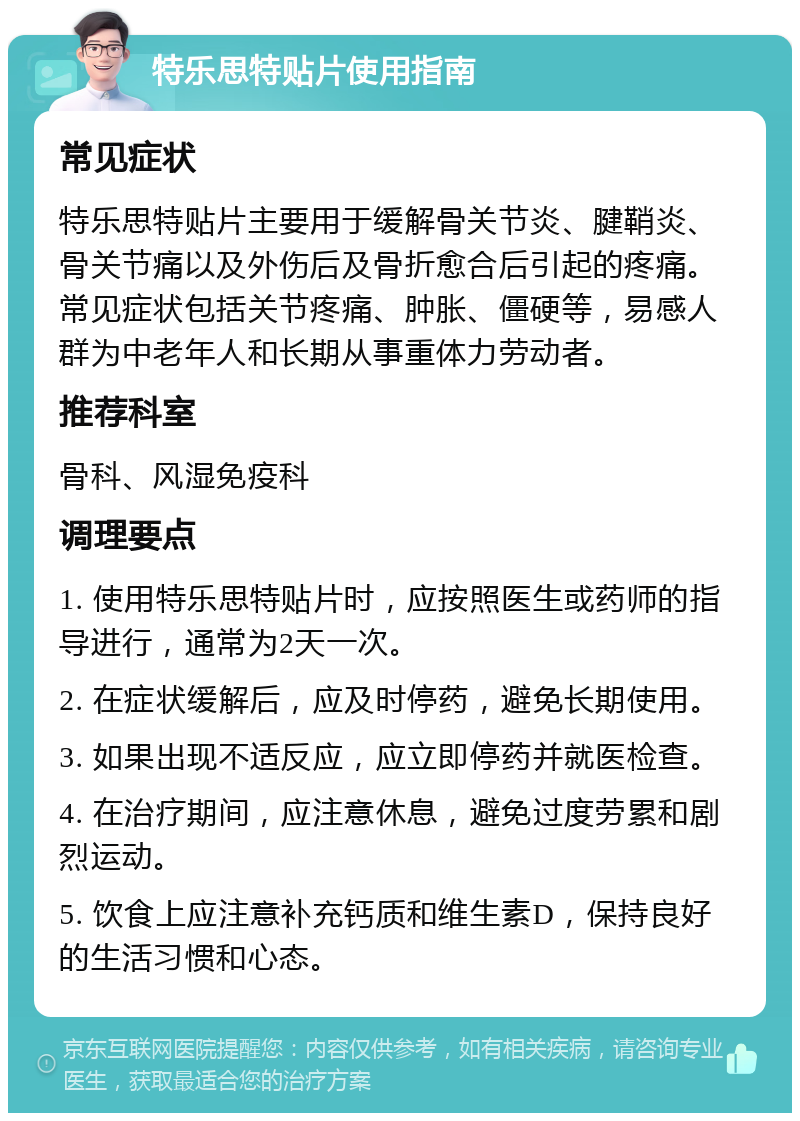 特乐思特贴片使用指南 常见症状 特乐思特贴片主要用于缓解骨关节炎、腱鞘炎、骨关节痛以及外伤后及骨折愈合后引起的疼痛。常见症状包括关节疼痛、肿胀、僵硬等，易感人群为中老年人和长期从事重体力劳动者。 推荐科室 骨科、风湿免疫科 调理要点 1. 使用特乐思特贴片时，应按照医生或药师的指导进行，通常为2天一次。 2. 在症状缓解后，应及时停药，避免长期使用。 3. 如果出现不适反应，应立即停药并就医检查。 4. 在治疗期间，应注意休息，避免过度劳累和剧烈运动。 5. 饮食上应注意补充钙质和维生素D，保持良好的生活习惯和心态。