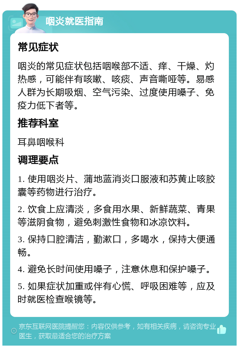 咽炎就医指南 常见症状 咽炎的常见症状包括咽喉部不适、痒、干燥、灼热感，可能伴有咳嗽、咳痰、声音嘶哑等。易感人群为长期吸烟、空气污染、过度使用嗓子、免疫力低下者等。 推荐科室 耳鼻咽喉科 调理要点 1. 使用咽炎片、蒲地蓝消炎口服液和苏黄止咳胶囊等药物进行治疗。 2. 饮食上应清淡，多食用水果、新鲜蔬菜、青果等滋阴食物，避免刺激性食物和冰凉饮料。 3. 保持口腔清洁，勤漱口，多喝水，保持大便通畅。 4. 避免长时间使用嗓子，注意休息和保护嗓子。 5. 如果症状加重或伴有心慌、呼吸困难等，应及时就医检查喉镜等。