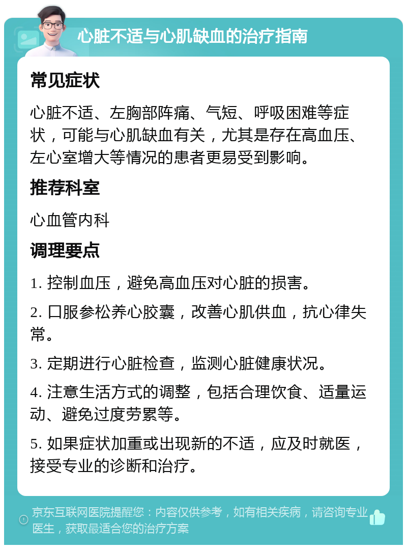 心脏不适与心肌缺血的治疗指南 常见症状 心脏不适、左胸部阵痛、气短、呼吸困难等症状，可能与心肌缺血有关，尤其是存在高血压、左心室增大等情况的患者更易受到影响。 推荐科室 心血管内科 调理要点 1. 控制血压，避免高血压对心脏的损害。 2. 口服参松养心胶囊，改善心肌供血，抗心律失常。 3. 定期进行心脏检查，监测心脏健康状况。 4. 注意生活方式的调整，包括合理饮食、适量运动、避免过度劳累等。 5. 如果症状加重或出现新的不适，应及时就医，接受专业的诊断和治疗。