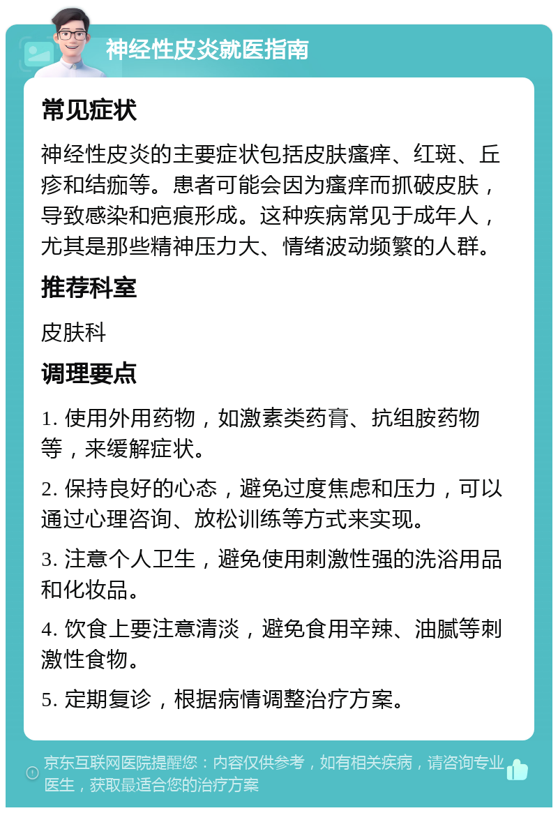 神经性皮炎就医指南 常见症状 神经性皮炎的主要症状包括皮肤瘙痒、红斑、丘疹和结痂等。患者可能会因为瘙痒而抓破皮肤，导致感染和疤痕形成。这种疾病常见于成年人，尤其是那些精神压力大、情绪波动频繁的人群。 推荐科室 皮肤科 调理要点 1. 使用外用药物，如激素类药膏、抗组胺药物等，来缓解症状。 2. 保持良好的心态，避免过度焦虑和压力，可以通过心理咨询、放松训练等方式来实现。 3. 注意个人卫生，避免使用刺激性强的洗浴用品和化妆品。 4. 饮食上要注意清淡，避免食用辛辣、油腻等刺激性食物。 5. 定期复诊，根据病情调整治疗方案。