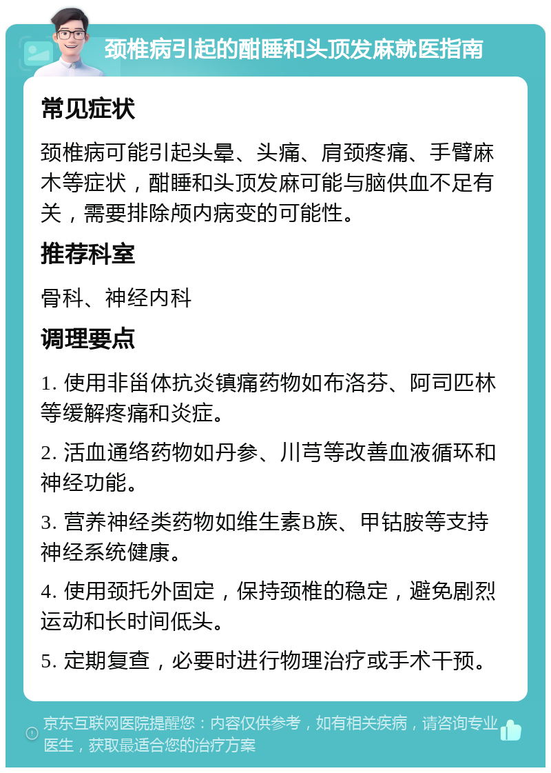 颈椎病引起的酣睡和头顶发麻就医指南 常见症状 颈椎病可能引起头晕、头痛、肩颈疼痛、手臂麻木等症状，酣睡和头顶发麻可能与脑供血不足有关，需要排除颅内病变的可能性。 推荐科室 骨科、神经内科 调理要点 1. 使用非甾体抗炎镇痛药物如布洛芬、阿司匹林等缓解疼痛和炎症。 2. 活血通络药物如丹参、川芎等改善血液循环和神经功能。 3. 营养神经类药物如维生素B族、甲钴胺等支持神经系统健康。 4. 使用颈托外固定，保持颈椎的稳定，避免剧烈运动和长时间低头。 5. 定期复查，必要时进行物理治疗或手术干预。