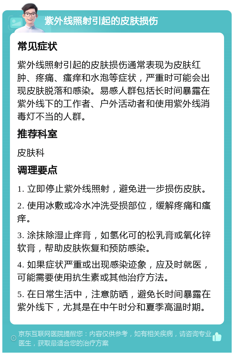 紫外线照射引起的皮肤损伤 常见症状 紫外线照射引起的皮肤损伤通常表现为皮肤红肿、疼痛、瘙痒和水泡等症状，严重时可能会出现皮肤脱落和感染。易感人群包括长时间暴露在紫外线下的工作者、户外活动者和使用紫外线消毒灯不当的人群。 推荐科室 皮肤科 调理要点 1. 立即停止紫外线照射，避免进一步损伤皮肤。 2. 使用冰敷或冷水冲洗受损部位，缓解疼痛和瘙痒。 3. 涂抹除湿止痒膏，如氢化可的松乳膏或氧化锌软膏，帮助皮肤恢复和预防感染。 4. 如果症状严重或出现感染迹象，应及时就医，可能需要使用抗生素或其他治疗方法。 5. 在日常生活中，注意防晒，避免长时间暴露在紫外线下，尤其是在中午时分和夏季高温时期。