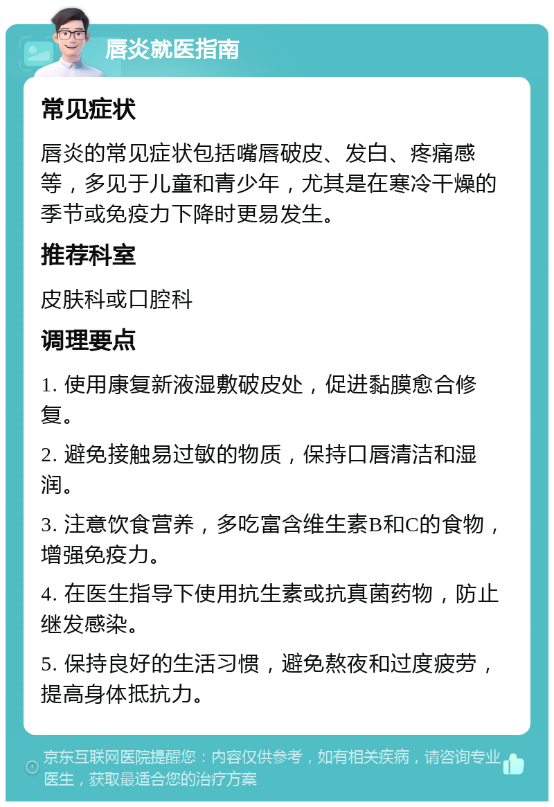 唇炎就医指南 常见症状 唇炎的常见症状包括嘴唇破皮、发白、疼痛感等，多见于儿童和青少年，尤其是在寒冷干燥的季节或免疫力下降时更易发生。 推荐科室 皮肤科或口腔科 调理要点 1. 使用康复新液湿敷破皮处，促进黏膜愈合修复。 2. 避免接触易过敏的物质，保持口唇清洁和湿润。 3. 注意饮食营养，多吃富含维生素B和C的食物，增强免疫力。 4. 在医生指导下使用抗生素或抗真菌药物，防止继发感染。 5. 保持良好的生活习惯，避免熬夜和过度疲劳，提高身体抵抗力。