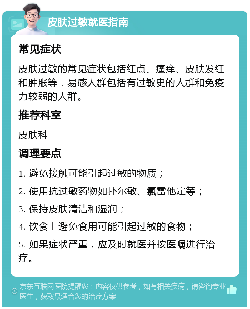 皮肤过敏就医指南 常见症状 皮肤过敏的常见症状包括红点、瘙痒、皮肤发红和肿胀等，易感人群包括有过敏史的人群和免疫力较弱的人群。 推荐科室 皮肤科 调理要点 1. 避免接触可能引起过敏的物质； 2. 使用抗过敏药物如扑尔敏、氯雷他定等； 3. 保持皮肤清洁和湿润； 4. 饮食上避免食用可能引起过敏的食物； 5. 如果症状严重，应及时就医并按医嘱进行治疗。