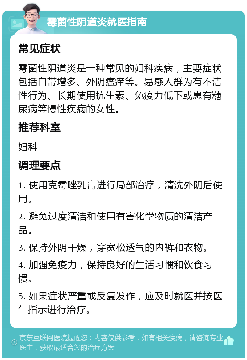 霉菌性阴道炎就医指南 常见症状 霉菌性阴道炎是一种常见的妇科疾病，主要症状包括白带增多、外阴瘙痒等。易感人群为有不洁性行为、长期使用抗生素、免疫力低下或患有糖尿病等慢性疾病的女性。 推荐科室 妇科 调理要点 1. 使用克霉唑乳膏进行局部治疗，清洗外阴后使用。 2. 避免过度清洁和使用有害化学物质的清洁产品。 3. 保持外阴干燥，穿宽松透气的内裤和衣物。 4. 加强免疫力，保持良好的生活习惯和饮食习惯。 5. 如果症状严重或反复发作，应及时就医并按医生指示进行治疗。