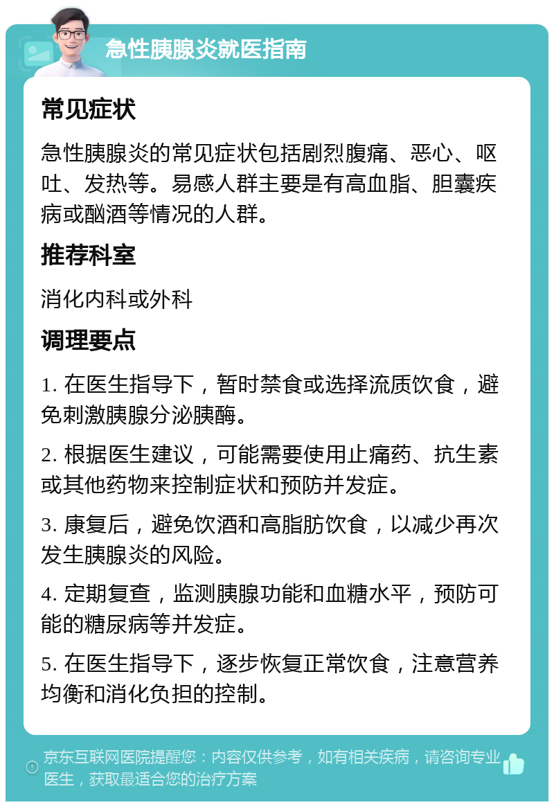 急性胰腺炎就医指南 常见症状 急性胰腺炎的常见症状包括剧烈腹痛、恶心、呕吐、发热等。易感人群主要是有高血脂、胆囊疾病或酗酒等情况的人群。 推荐科室 消化内科或外科 调理要点 1. 在医生指导下，暂时禁食或选择流质饮食，避免刺激胰腺分泌胰酶。 2. 根据医生建议，可能需要使用止痛药、抗生素或其他药物来控制症状和预防并发症。 3. 康复后，避免饮酒和高脂肪饮食，以减少再次发生胰腺炎的风险。 4. 定期复查，监测胰腺功能和血糖水平，预防可能的糖尿病等并发症。 5. 在医生指导下，逐步恢复正常饮食，注意营养均衡和消化负担的控制。