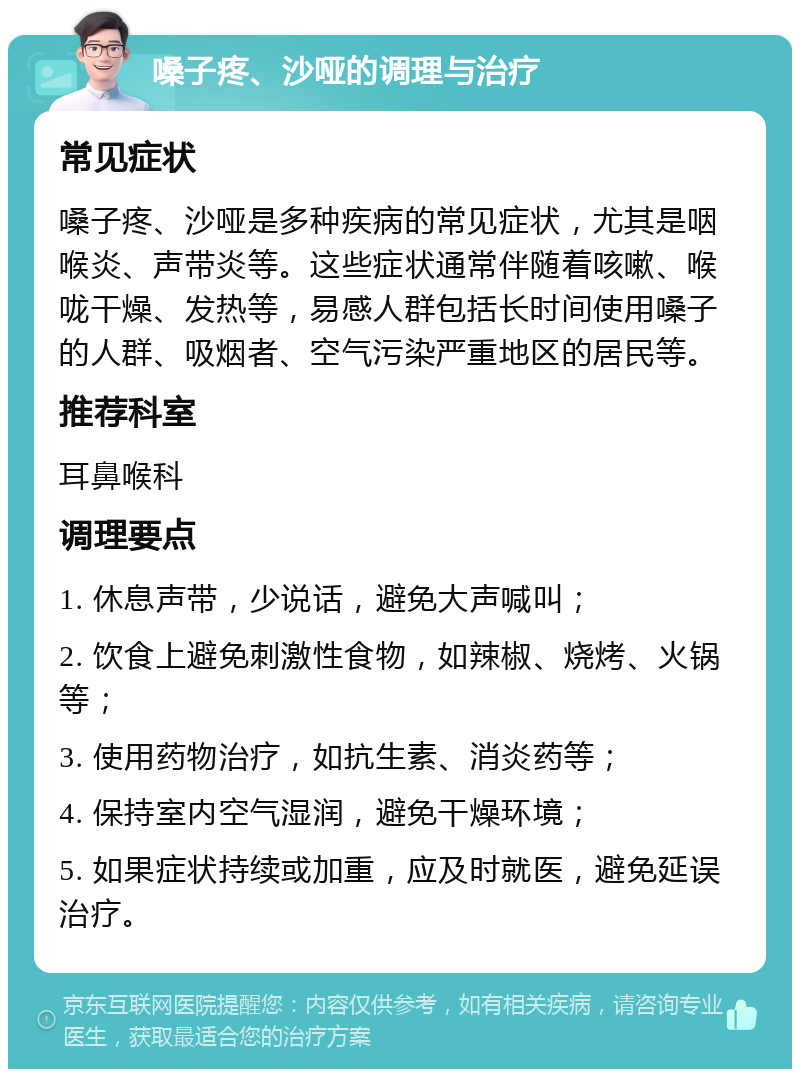 嗓子疼、沙哑的调理与治疗 常见症状 嗓子疼、沙哑是多种疾病的常见症状，尤其是咽喉炎、声带炎等。这些症状通常伴随着咳嗽、喉咙干燥、发热等，易感人群包括长时间使用嗓子的人群、吸烟者、空气污染严重地区的居民等。 推荐科室 耳鼻喉科 调理要点 1. 休息声带，少说话，避免大声喊叫； 2. 饮食上避免刺激性食物，如辣椒、烧烤、火锅等； 3. 使用药物治疗，如抗生素、消炎药等； 4. 保持室内空气湿润，避免干燥环境； 5. 如果症状持续或加重，应及时就医，避免延误治疗。