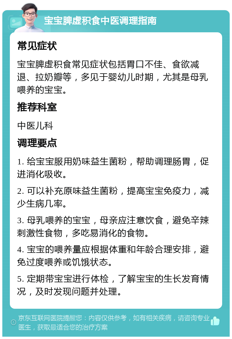 宝宝脾虚积食中医调理指南 常见症状 宝宝脾虚积食常见症状包括胃口不佳、食欲减退、拉奶瓣等，多见于婴幼儿时期，尤其是母乳喂养的宝宝。 推荐科室 中医儿科 调理要点 1. 给宝宝服用奶味益生菌粉，帮助调理肠胃，促进消化吸收。 2. 可以补充原味益生菌粉，提高宝宝免疫力，减少生病几率。 3. 母乳喂养的宝宝，母亲应注意饮食，避免辛辣刺激性食物，多吃易消化的食物。 4. 宝宝的喂养量应根据体重和年龄合理安排，避免过度喂养或饥饿状态。 5. 定期带宝宝进行体检，了解宝宝的生长发育情况，及时发现问题并处理。