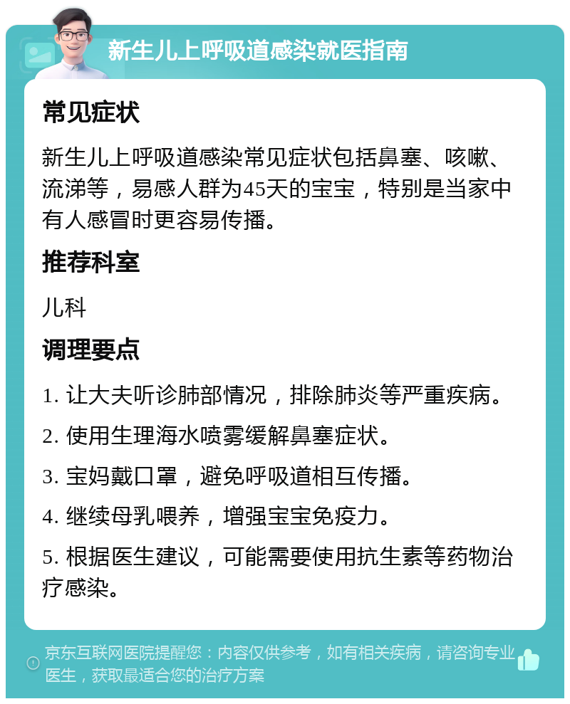 新生儿上呼吸道感染就医指南 常见症状 新生儿上呼吸道感染常见症状包括鼻塞、咳嗽、流涕等，易感人群为45天的宝宝，特别是当家中有人感冒时更容易传播。 推荐科室 儿科 调理要点 1. 让大夫听诊肺部情况，排除肺炎等严重疾病。 2. 使用生理海水喷雾缓解鼻塞症状。 3. 宝妈戴口罩，避免呼吸道相互传播。 4. 继续母乳喂养，增强宝宝免疫力。 5. 根据医生建议，可能需要使用抗生素等药物治疗感染。