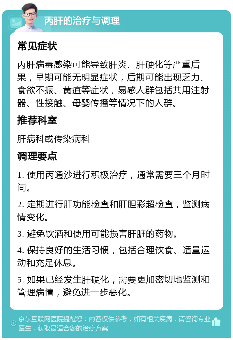 丙肝的治疗与调理 常见症状 丙肝病毒感染可能导致肝炎、肝硬化等严重后果，早期可能无明显症状，后期可能出现乏力、食欲不振、黄疸等症状，易感人群包括共用注射器、性接触、母婴传播等情况下的人群。 推荐科室 肝病科或传染病科 调理要点 1. 使用丙通沙进行积极治疗，通常需要三个月时间。 2. 定期进行肝功能检查和肝胆彩超检查，监测病情变化。 3. 避免饮酒和使用可能损害肝脏的药物。 4. 保持良好的生活习惯，包括合理饮食、适量运动和充足休息。 5. 如果已经发生肝硬化，需要更加密切地监测和管理病情，避免进一步恶化。