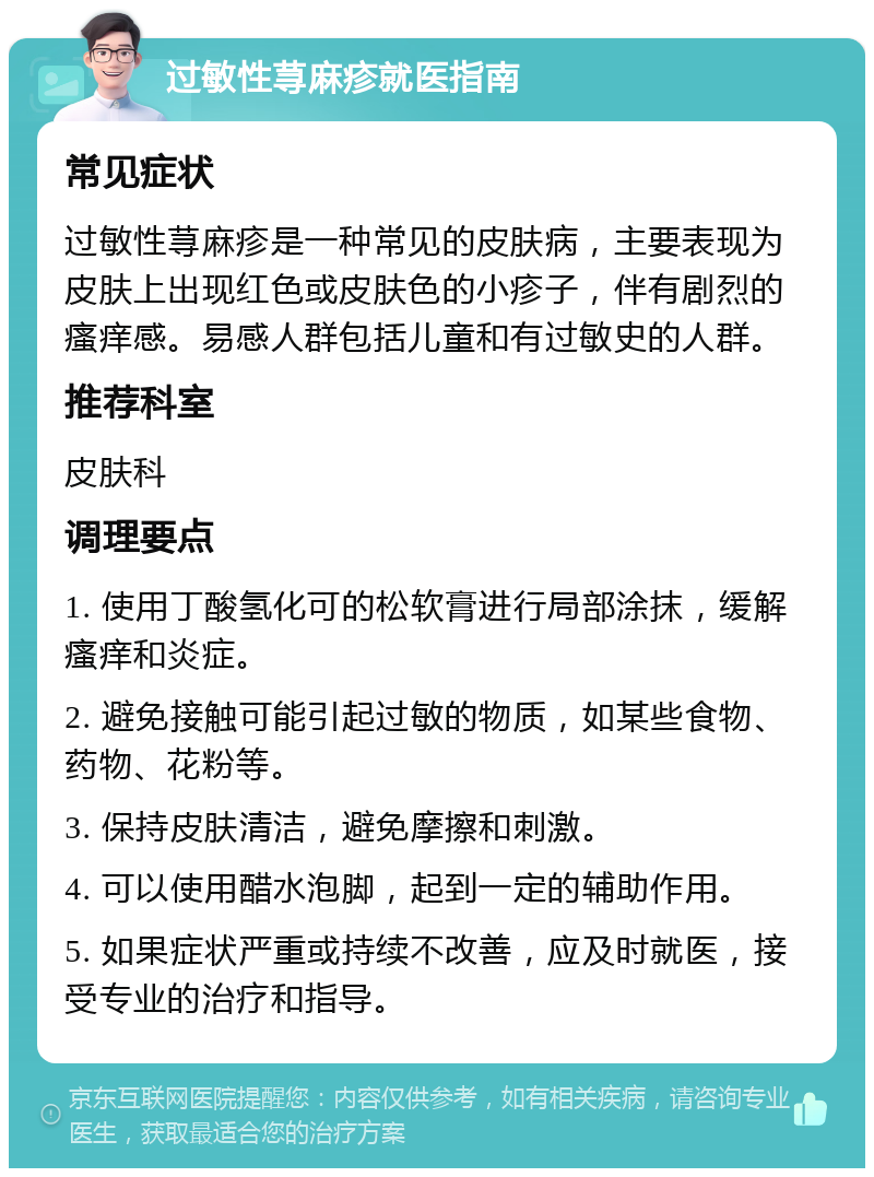 过敏性荨麻疹就医指南 常见症状 过敏性荨麻疹是一种常见的皮肤病，主要表现为皮肤上出现红色或皮肤色的小疹子，伴有剧烈的瘙痒感。易感人群包括儿童和有过敏史的人群。 推荐科室 皮肤科 调理要点 1. 使用丁酸氢化可的松软膏进行局部涂抹，缓解瘙痒和炎症。 2. 避免接触可能引起过敏的物质，如某些食物、药物、花粉等。 3. 保持皮肤清洁，避免摩擦和刺激。 4. 可以使用醋水泡脚，起到一定的辅助作用。 5. 如果症状严重或持续不改善，应及时就医，接受专业的治疗和指导。