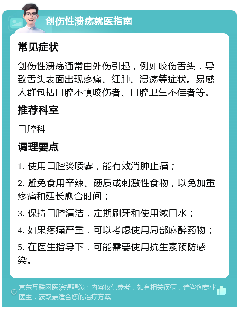 创伤性溃疡就医指南 常见症状 创伤性溃疡通常由外伤引起，例如咬伤舌头，导致舌头表面出现疼痛、红肿、溃疡等症状。易感人群包括口腔不慎咬伤者、口腔卫生不佳者等。 推荐科室 口腔科 调理要点 1. 使用口腔炎喷雾，能有效消肿止痛； 2. 避免食用辛辣、硬质或刺激性食物，以免加重疼痛和延长愈合时间； 3. 保持口腔清洁，定期刷牙和使用漱口水； 4. 如果疼痛严重，可以考虑使用局部麻醉药物； 5. 在医生指导下，可能需要使用抗生素预防感染。