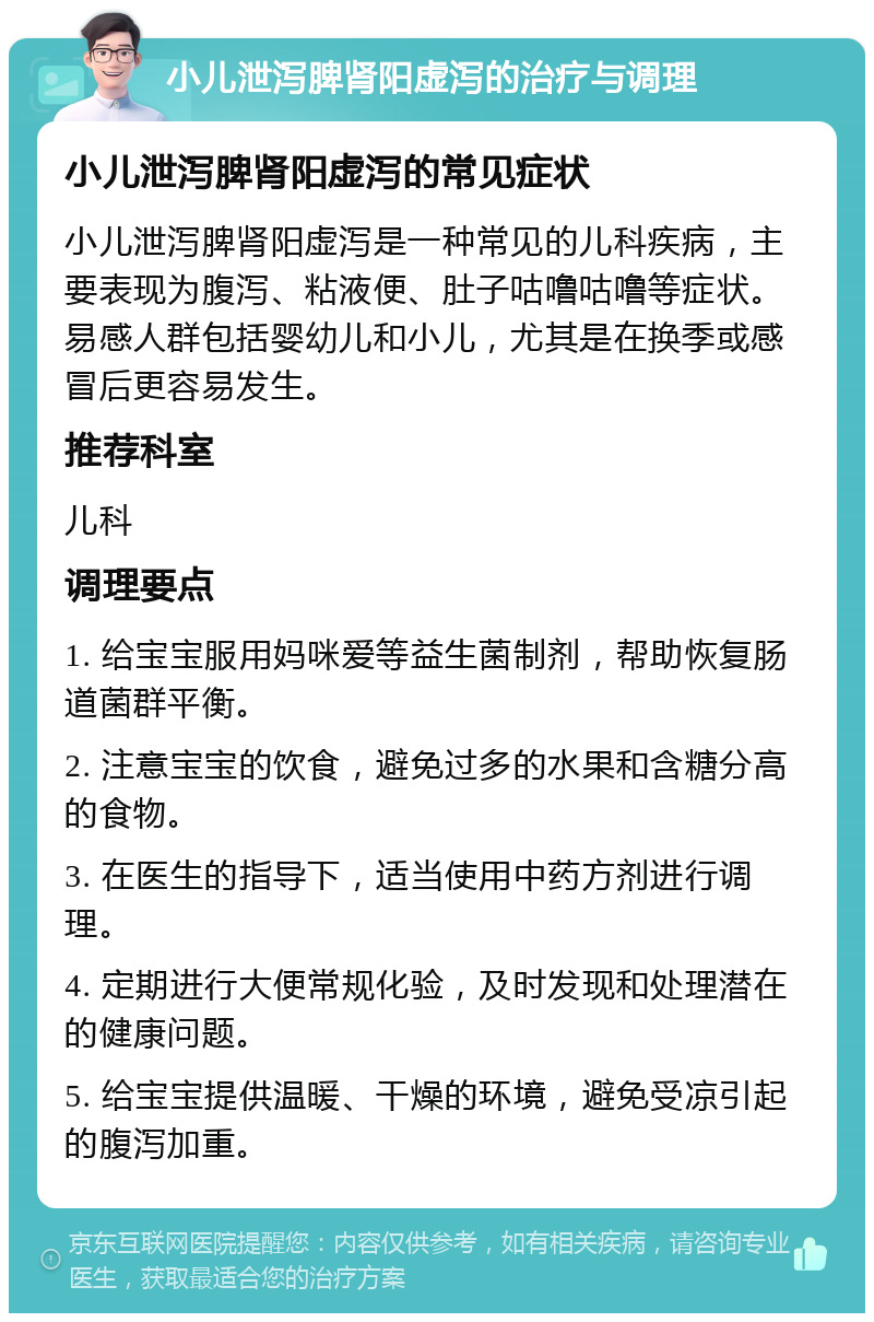 小儿泄泻脾肾阳虚泻的治疗与调理 小儿泄泻脾肾阳虚泻的常见症状 小儿泄泻脾肾阳虚泻是一种常见的儿科疾病，主要表现为腹泻、粘液便、肚子咕噜咕噜等症状。易感人群包括婴幼儿和小儿，尤其是在换季或感冒后更容易发生。 推荐科室 儿科 调理要点 1. 给宝宝服用妈咪爱等益生菌制剂，帮助恢复肠道菌群平衡。 2. 注意宝宝的饮食，避免过多的水果和含糖分高的食物。 3. 在医生的指导下，适当使用中药方剂进行调理。 4. 定期进行大便常规化验，及时发现和处理潜在的健康问题。 5. 给宝宝提供温暖、干燥的环境，避免受凉引起的腹泻加重。