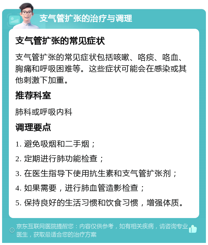 支气管扩张的治疗与调理 支气管扩张的常见症状 支气管扩张的常见症状包括咳嗽、咯痰、咯血、胸痛和呼吸困难等。这些症状可能会在感染或其他刺激下加重。 推荐科室 肺科或呼吸内科 调理要点 1. 避免吸烟和二手烟； 2. 定期进行肺功能检查； 3. 在医生指导下使用抗生素和支气管扩张剂； 4. 如果需要，进行肺血管造影检查； 5. 保持良好的生活习惯和饮食习惯，增强体质。