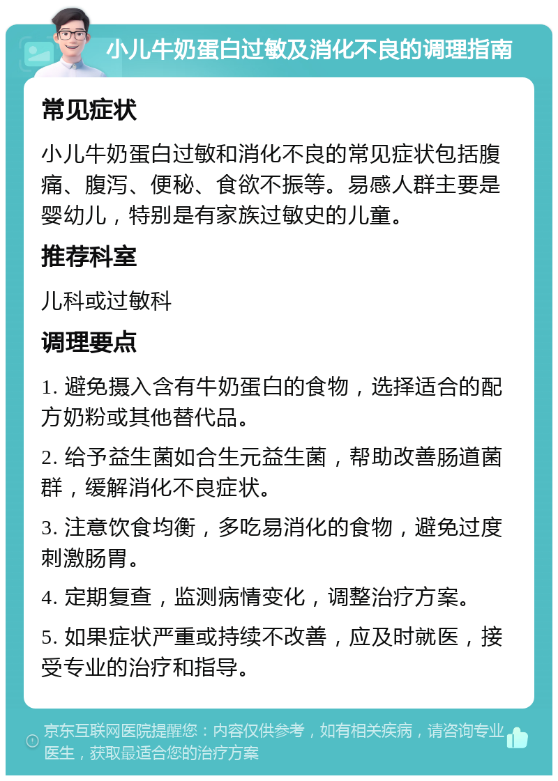 小儿牛奶蛋白过敏及消化不良的调理指南 常见症状 小儿牛奶蛋白过敏和消化不良的常见症状包括腹痛、腹泻、便秘、食欲不振等。易感人群主要是婴幼儿，特别是有家族过敏史的儿童。 推荐科室 儿科或过敏科 调理要点 1. 避免摄入含有牛奶蛋白的食物，选择适合的配方奶粉或其他替代品。 2. 给予益生菌如合生元益生菌，帮助改善肠道菌群，缓解消化不良症状。 3. 注意饮食均衡，多吃易消化的食物，避免过度刺激肠胃。 4. 定期复查，监测病情变化，调整治疗方案。 5. 如果症状严重或持续不改善，应及时就医，接受专业的治疗和指导。