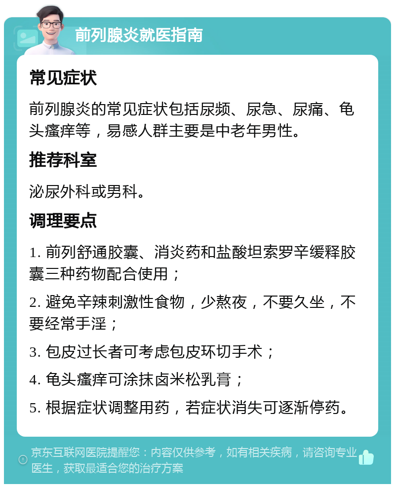 前列腺炎就医指南 常见症状 前列腺炎的常见症状包括尿频、尿急、尿痛、龟头瘙痒等，易感人群主要是中老年男性。 推荐科室 泌尿外科或男科。 调理要点 1. 前列舒通胶囊、消炎药和盐酸坦索罗辛缓释胶囊三种药物配合使用； 2. 避免辛辣刺激性食物，少熬夜，不要久坐，不要经常手淫； 3. 包皮过长者可考虑包皮环切手术； 4. 龟头瘙痒可涂抹卤米松乳膏； 5. 根据症状调整用药，若症状消失可逐渐停药。