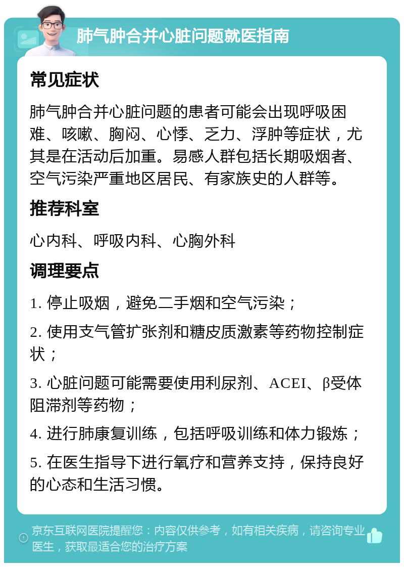 肺气肿合并心脏问题就医指南 常见症状 肺气肿合并心脏问题的患者可能会出现呼吸困难、咳嗽、胸闷、心悸、乏力、浮肿等症状，尤其是在活动后加重。易感人群包括长期吸烟者、空气污染严重地区居民、有家族史的人群等。 推荐科室 心内科、呼吸内科、心胸外科 调理要点 1. 停止吸烟，避免二手烟和空气污染； 2. 使用支气管扩张剂和糖皮质激素等药物控制症状； 3. 心脏问题可能需要使用利尿剂、ACEI、β受体阻滞剂等药物； 4. 进行肺康复训练，包括呼吸训练和体力锻炼； 5. 在医生指导下进行氧疗和营养支持，保持良好的心态和生活习惯。