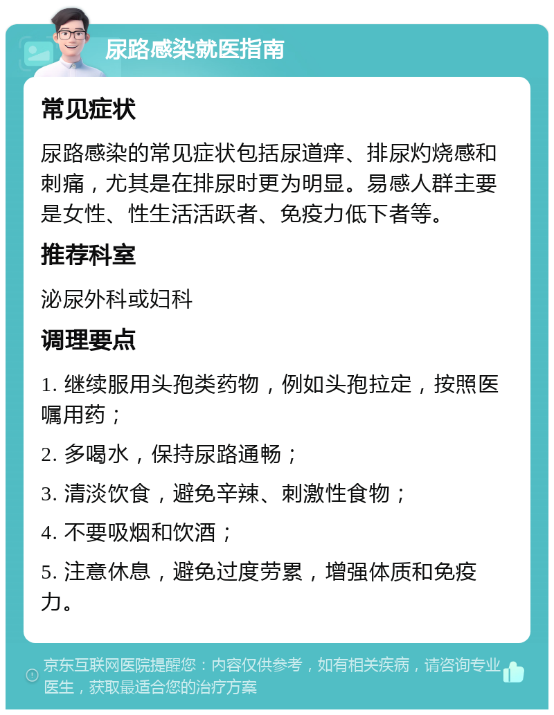 尿路感染就医指南 常见症状 尿路感染的常见症状包括尿道痒、排尿灼烧感和刺痛，尤其是在排尿时更为明显。易感人群主要是女性、性生活活跃者、免疫力低下者等。 推荐科室 泌尿外科或妇科 调理要点 1. 继续服用头孢类药物，例如头孢拉定，按照医嘱用药； 2. 多喝水，保持尿路通畅； 3. 清淡饮食，避免辛辣、刺激性食物； 4. 不要吸烟和饮酒； 5. 注意休息，避免过度劳累，增强体质和免疫力。