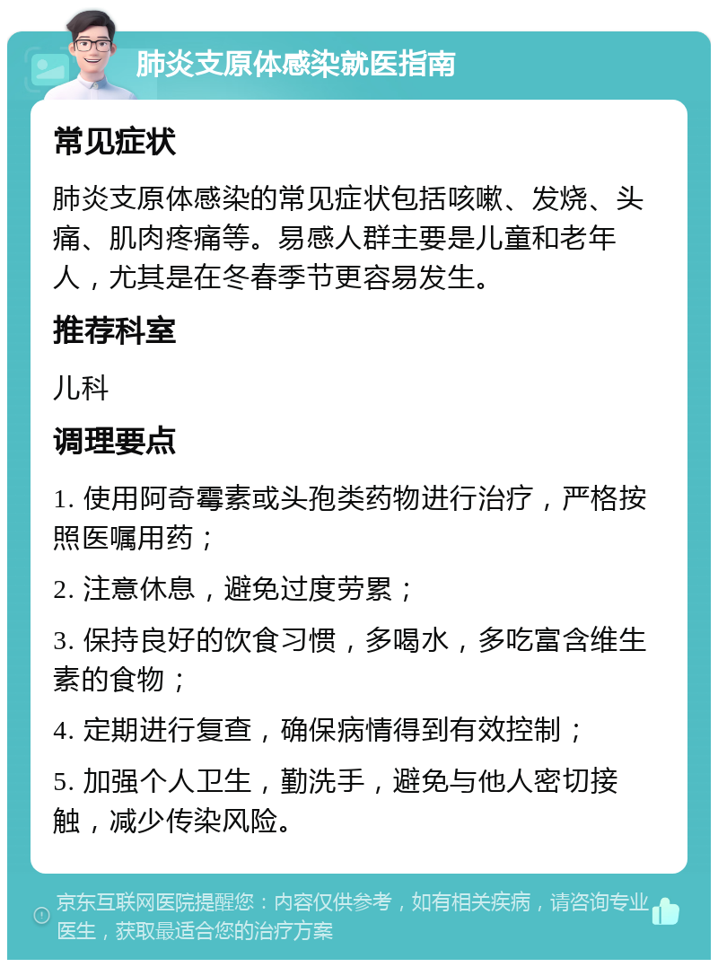 肺炎支原体感染就医指南 常见症状 肺炎支原体感染的常见症状包括咳嗽、发烧、头痛、肌肉疼痛等。易感人群主要是儿童和老年人，尤其是在冬春季节更容易发生。 推荐科室 儿科 调理要点 1. 使用阿奇霉素或头孢类药物进行治疗，严格按照医嘱用药； 2. 注意休息，避免过度劳累； 3. 保持良好的饮食习惯，多喝水，多吃富含维生素的食物； 4. 定期进行复查，确保病情得到有效控制； 5. 加强个人卫生，勤洗手，避免与他人密切接触，减少传染风险。