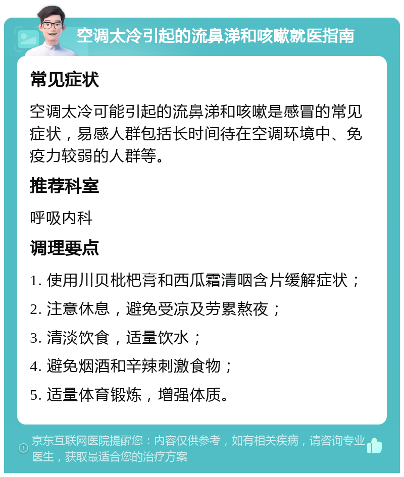 空调太冷引起的流鼻涕和咳嗽就医指南 常见症状 空调太冷可能引起的流鼻涕和咳嗽是感冒的常见症状，易感人群包括长时间待在空调环境中、免疫力较弱的人群等。 推荐科室 呼吸内科 调理要点 1. 使用川贝枇杷膏和西瓜霜清咽含片缓解症状； 2. 注意休息，避免受凉及劳累熬夜； 3. 清淡饮食，适量饮水； 4. 避免烟酒和辛辣刺激食物； 5. 适量体育锻炼，增强体质。