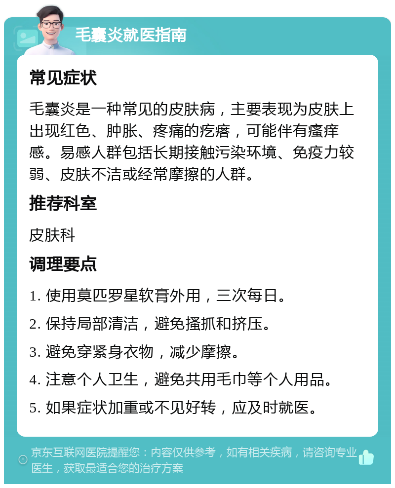 毛囊炎就医指南 常见症状 毛囊炎是一种常见的皮肤病，主要表现为皮肤上出现红色、肿胀、疼痛的疙瘩，可能伴有瘙痒感。易感人群包括长期接触污染环境、免疫力较弱、皮肤不洁或经常摩擦的人群。 推荐科室 皮肤科 调理要点 1. 使用莫匹罗星软膏外用，三次每日。 2. 保持局部清洁，避免搔抓和挤压。 3. 避免穿紧身衣物，减少摩擦。 4. 注意个人卫生，避免共用毛巾等个人用品。 5. 如果症状加重或不见好转，应及时就医。