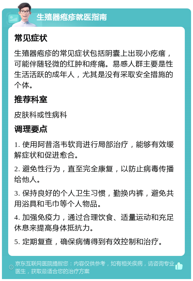 生殖器疱疹就医指南 常见症状 生殖器疱疹的常见症状包括阴囊上出现小疙瘩，可能伴随轻微的红肿和疼痛。易感人群主要是性生活活跃的成年人，尤其是没有采取安全措施的个体。 推荐科室 皮肤科或性病科 调理要点 1. 使用阿昔洛韦软膏进行局部治疗，能够有效缓解症状和促进愈合。 2. 避免性行为，直至完全康复，以防止病毒传播给他人。 3. 保持良好的个人卫生习惯，勤换内裤，避免共用浴具和毛巾等个人物品。 4. 加强免疫力，通过合理饮食、适量运动和充足休息来提高身体抵抗力。 5. 定期复查，确保病情得到有效控制和治疗。