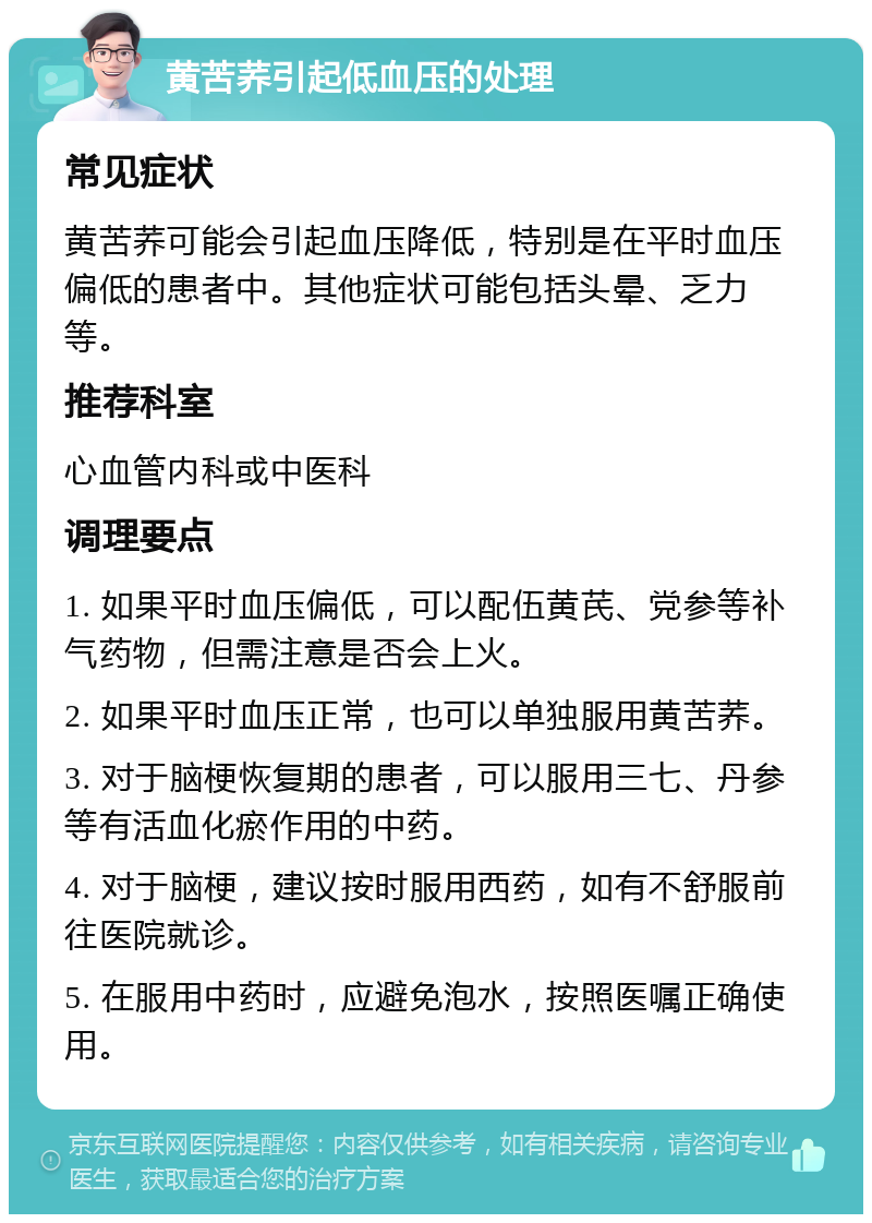 黄苦荞引起低血压的处理 常见症状 黄苦荞可能会引起血压降低，特别是在平时血压偏低的患者中。其他症状可能包括头晕、乏力等。 推荐科室 心血管内科或中医科 调理要点 1. 如果平时血压偏低，可以配伍黄芪、党参等补气药物，但需注意是否会上火。 2. 如果平时血压正常，也可以单独服用黄苦荞。 3. 对于脑梗恢复期的患者，可以服用三七、丹参等有活血化瘀作用的中药。 4. 对于脑梗，建议按时服用西药，如有不舒服前往医院就诊。 5. 在服用中药时，应避免泡水，按照医嘱正确使用。