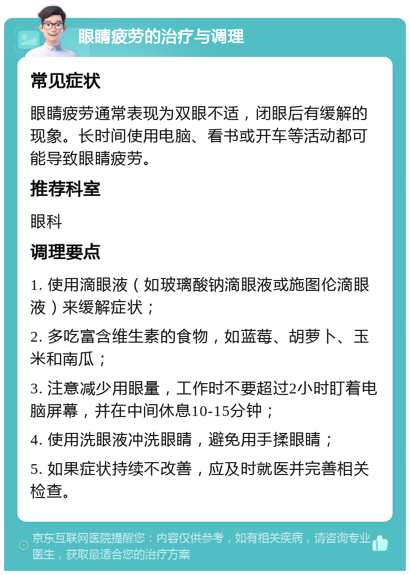 眼睛疲劳的治疗与调理 常见症状 眼睛疲劳通常表现为双眼不适，闭眼后有缓解的现象。长时间使用电脑、看书或开车等活动都可能导致眼睛疲劳。 推荐科室 眼科 调理要点 1. 使用滴眼液（如玻璃酸钠滴眼液或施图伦滴眼液）来缓解症状； 2. 多吃富含维生素的食物，如蓝莓、胡萝卜、玉米和南瓜； 3. 注意减少用眼量，工作时不要超过2小时盯着电脑屏幕，并在中间休息10-15分钟； 4. 使用洗眼液冲洗眼睛，避免用手揉眼睛； 5. 如果症状持续不改善，应及时就医并完善相关检查。