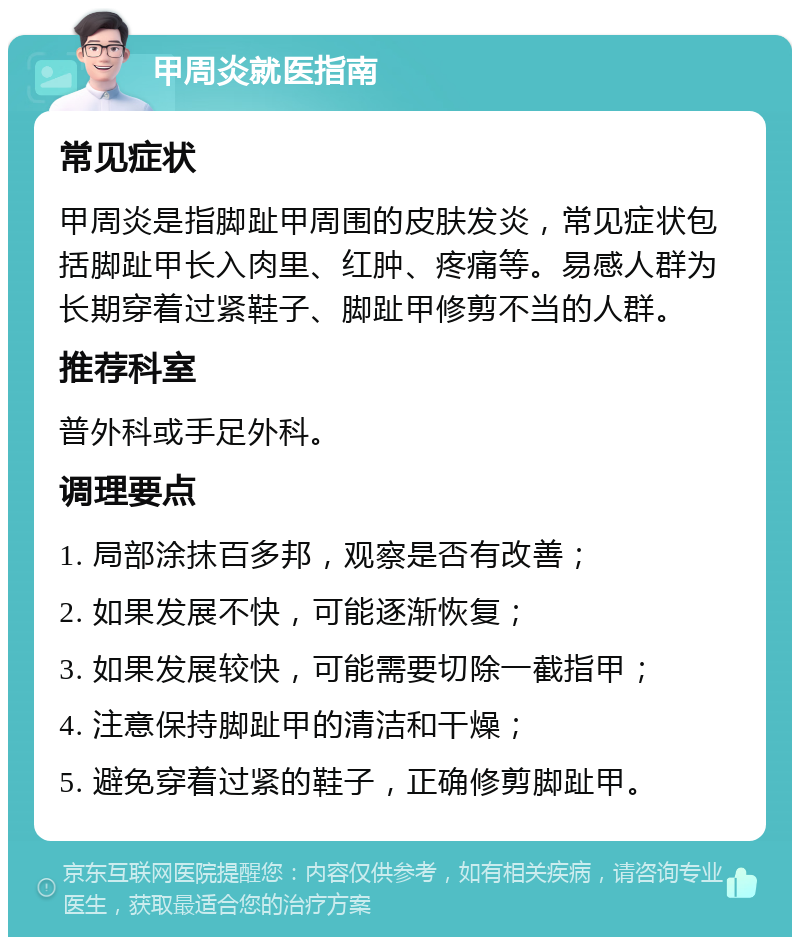 甲周炎就医指南 常见症状 甲周炎是指脚趾甲周围的皮肤发炎，常见症状包括脚趾甲长入肉里、红肿、疼痛等。易感人群为长期穿着过紧鞋子、脚趾甲修剪不当的人群。 推荐科室 普外科或手足外科。 调理要点 1. 局部涂抹百多邦，观察是否有改善； 2. 如果发展不快，可能逐渐恢复； 3. 如果发展较快，可能需要切除一截指甲； 4. 注意保持脚趾甲的清洁和干燥； 5. 避免穿着过紧的鞋子，正确修剪脚趾甲。