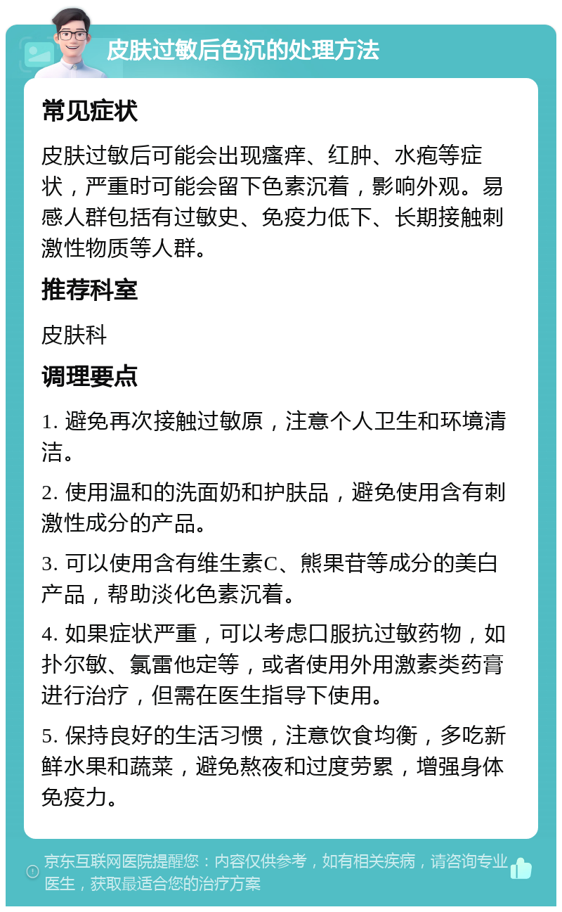 皮肤过敏后色沉的处理方法 常见症状 皮肤过敏后可能会出现瘙痒、红肿、水疱等症状，严重时可能会留下色素沉着，影响外观。易感人群包括有过敏史、免疫力低下、长期接触刺激性物质等人群。 推荐科室 皮肤科 调理要点 1. 避免再次接触过敏原，注意个人卫生和环境清洁。 2. 使用温和的洗面奶和护肤品，避免使用含有刺激性成分的产品。 3. 可以使用含有维生素C、熊果苷等成分的美白产品，帮助淡化色素沉着。 4. 如果症状严重，可以考虑口服抗过敏药物，如扑尔敏、氯雷他定等，或者使用外用激素类药膏进行治疗，但需在医生指导下使用。 5. 保持良好的生活习惯，注意饮食均衡，多吃新鲜水果和蔬菜，避免熬夜和过度劳累，增强身体免疫力。