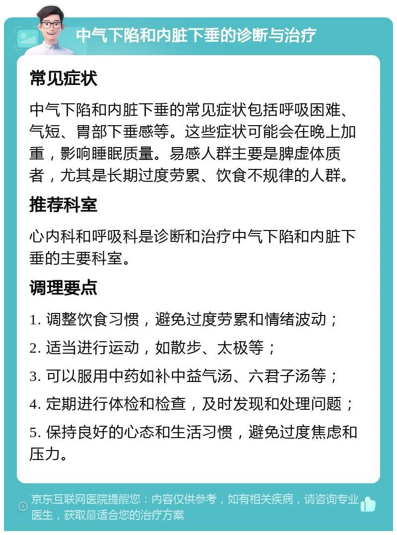 中气下陷和内脏下垂的诊断与治疗 常见症状 中气下陷和内脏下垂的常见症状包括呼吸困难、气短、胃部下垂感等。这些症状可能会在晚上加重，影响睡眠质量。易感人群主要是脾虚体质者，尤其是长期过度劳累、饮食不规律的人群。 推荐科室 心内科和呼吸科是诊断和治疗中气下陷和内脏下垂的主要科室。 调理要点 1. 调整饮食习惯，避免过度劳累和情绪波动； 2. 适当进行运动，如散步、太极等； 3. 可以服用中药如补中益气汤、六君子汤等； 4. 定期进行体检和检查，及时发现和处理问题； 5. 保持良好的心态和生活习惯，避免过度焦虑和压力。