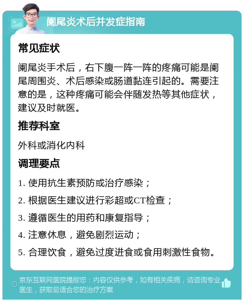 阑尾炎术后并发症指南 常见症状 阑尾炎手术后，右下腹一阵一阵的疼痛可能是阑尾周围炎、术后感染或肠道黏连引起的。需要注意的是，这种疼痛可能会伴随发热等其他症状，建议及时就医。 推荐科室 外科或消化内科 调理要点 1. 使用抗生素预防或治疗感染； 2. 根据医生建议进行彩超或CT检查； 3. 遵循医生的用药和康复指导； 4. 注意休息，避免剧烈运动； 5. 合理饮食，避免过度进食或食用刺激性食物。