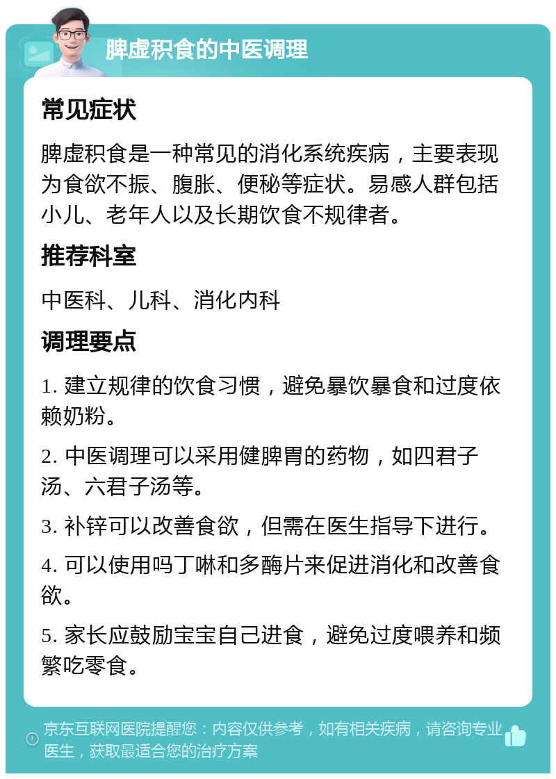 脾虚积食的中医调理 常见症状 脾虚积食是一种常见的消化系统疾病，主要表现为食欲不振、腹胀、便秘等症状。易感人群包括小儿、老年人以及长期饮食不规律者。 推荐科室 中医科、儿科、消化内科 调理要点 1. 建立规律的饮食习惯，避免暴饮暴食和过度依赖奶粉。 2. 中医调理可以采用健脾胃的药物，如四君子汤、六君子汤等。 3. 补锌可以改善食欲，但需在医生指导下进行。 4. 可以使用吗丁啉和多酶片来促进消化和改善食欲。 5. 家长应鼓励宝宝自己进食，避免过度喂养和频繁吃零食。