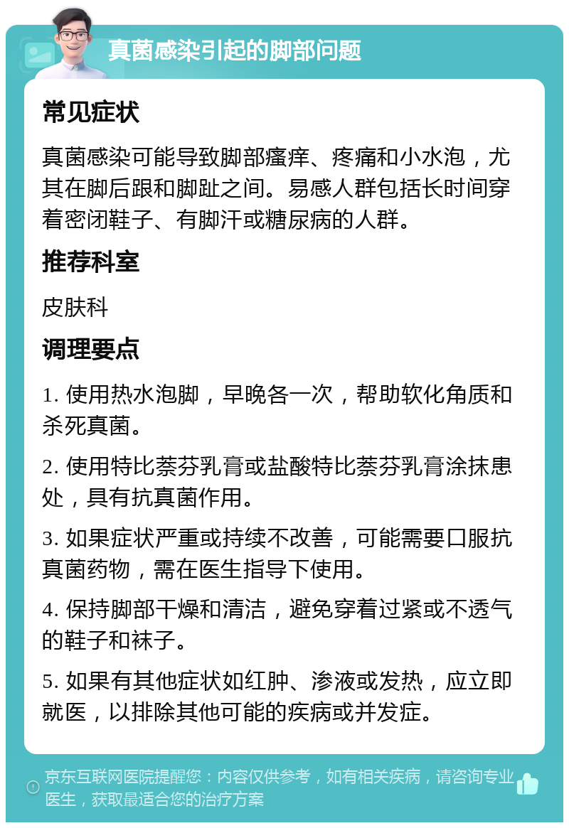 真菌感染引起的脚部问题 常见症状 真菌感染可能导致脚部瘙痒、疼痛和小水泡，尤其在脚后跟和脚趾之间。易感人群包括长时间穿着密闭鞋子、有脚汗或糖尿病的人群。 推荐科室 皮肤科 调理要点 1. 使用热水泡脚，早晚各一次，帮助软化角质和杀死真菌。 2. 使用特比萘芬乳膏或盐酸特比萘芬乳膏涂抹患处，具有抗真菌作用。 3. 如果症状严重或持续不改善，可能需要口服抗真菌药物，需在医生指导下使用。 4. 保持脚部干燥和清洁，避免穿着过紧或不透气的鞋子和袜子。 5. 如果有其他症状如红肿、渗液或发热，应立即就医，以排除其他可能的疾病或并发症。