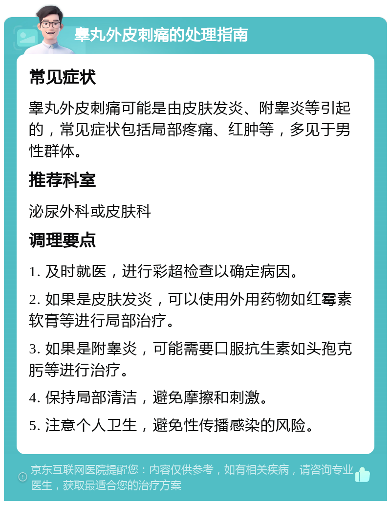 睾丸外皮刺痛的处理指南 常见症状 睾丸外皮刺痛可能是由皮肤发炎、附睾炎等引起的，常见症状包括局部疼痛、红肿等，多见于男性群体。 推荐科室 泌尿外科或皮肤科 调理要点 1. 及时就医，进行彩超检查以确定病因。 2. 如果是皮肤发炎，可以使用外用药物如红霉素软膏等进行局部治疗。 3. 如果是附睾炎，可能需要口服抗生素如头孢克肟等进行治疗。 4. 保持局部清洁，避免摩擦和刺激。 5. 注意个人卫生，避免性传播感染的风险。