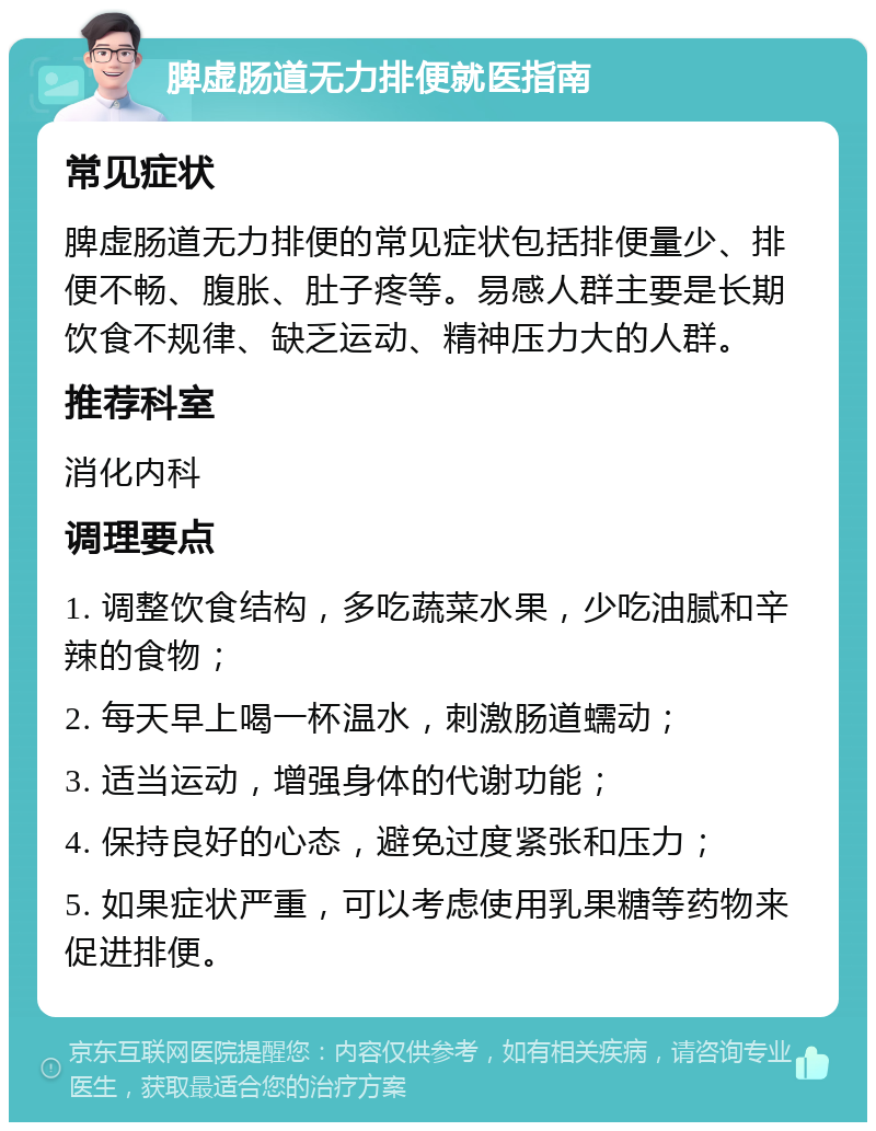 脾虚肠道无力排便就医指南 常见症状 脾虚肠道无力排便的常见症状包括排便量少、排便不畅、腹胀、肚子疼等。易感人群主要是长期饮食不规律、缺乏运动、精神压力大的人群。 推荐科室 消化内科 调理要点 1. 调整饮食结构，多吃蔬菜水果，少吃油腻和辛辣的食物； 2. 每天早上喝一杯温水，刺激肠道蠕动； 3. 适当运动，增强身体的代谢功能； 4. 保持良好的心态，避免过度紧张和压力； 5. 如果症状严重，可以考虑使用乳果糖等药物来促进排便。