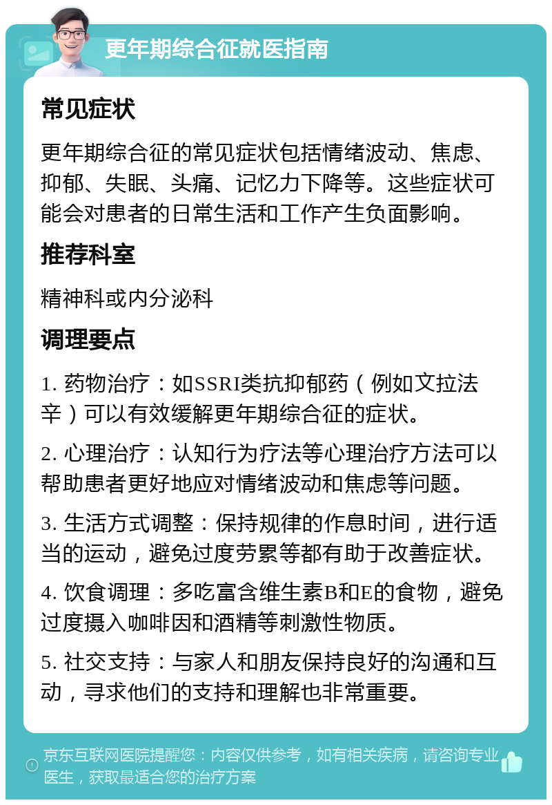 更年期综合征就医指南 常见症状 更年期综合征的常见症状包括情绪波动、焦虑、抑郁、失眠、头痛、记忆力下降等。这些症状可能会对患者的日常生活和工作产生负面影响。 推荐科室 精神科或内分泌科 调理要点 1. 药物治疗：如SSRI类抗抑郁药（例如文拉法辛）可以有效缓解更年期综合征的症状。 2. 心理治疗：认知行为疗法等心理治疗方法可以帮助患者更好地应对情绪波动和焦虑等问题。 3. 生活方式调整：保持规律的作息时间，进行适当的运动，避免过度劳累等都有助于改善症状。 4. 饮食调理：多吃富含维生素B和E的食物，避免过度摄入咖啡因和酒精等刺激性物质。 5. 社交支持：与家人和朋友保持良好的沟通和互动，寻求他们的支持和理解也非常重要。