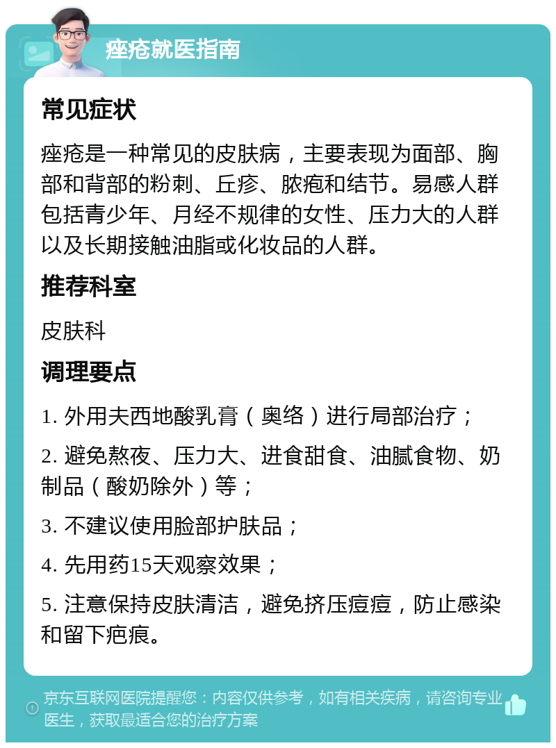 痤疮就医指南 常见症状 痤疮是一种常见的皮肤病，主要表现为面部、胸部和背部的粉刺、丘疹、脓疱和结节。易感人群包括青少年、月经不规律的女性、压力大的人群以及长期接触油脂或化妆品的人群。 推荐科室 皮肤科 调理要点 1. 外用夫西地酸乳膏（奥络）进行局部治疗； 2. 避免熬夜、压力大、进食甜食、油腻食物、奶制品（酸奶除外）等； 3. 不建议使用脸部护肤品； 4. 先用药15天观察效果； 5. 注意保持皮肤清洁，避免挤压痘痘，防止感染和留下疤痕。