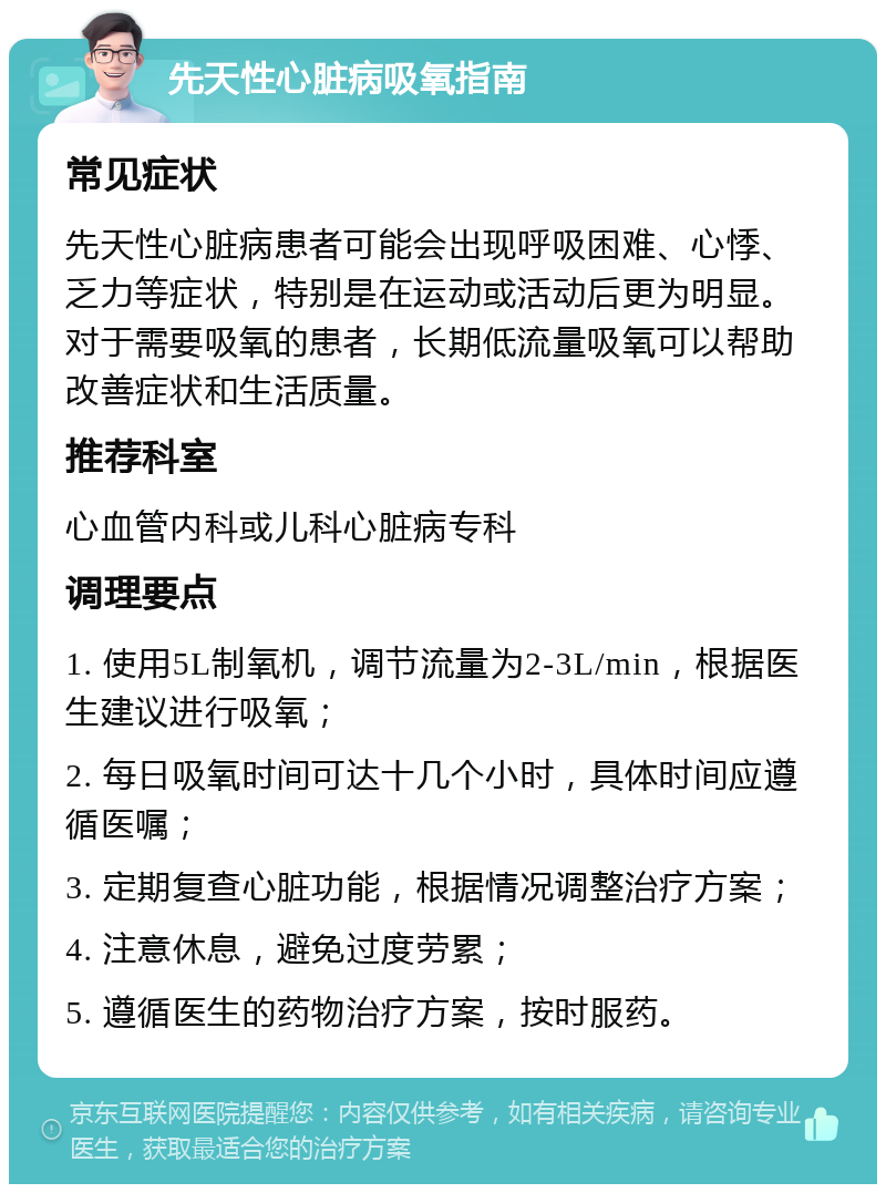 先天性心脏病吸氧指南 常见症状 先天性心脏病患者可能会出现呼吸困难、心悸、乏力等症状，特别是在运动或活动后更为明显。对于需要吸氧的患者，长期低流量吸氧可以帮助改善症状和生活质量。 推荐科室 心血管内科或儿科心脏病专科 调理要点 1. 使用5L制氧机，调节流量为2-3L/min，根据医生建议进行吸氧； 2. 每日吸氧时间可达十几个小时，具体时间应遵循医嘱； 3. 定期复查心脏功能，根据情况调整治疗方案； 4. 注意休息，避免过度劳累； 5. 遵循医生的药物治疗方案，按时服药。