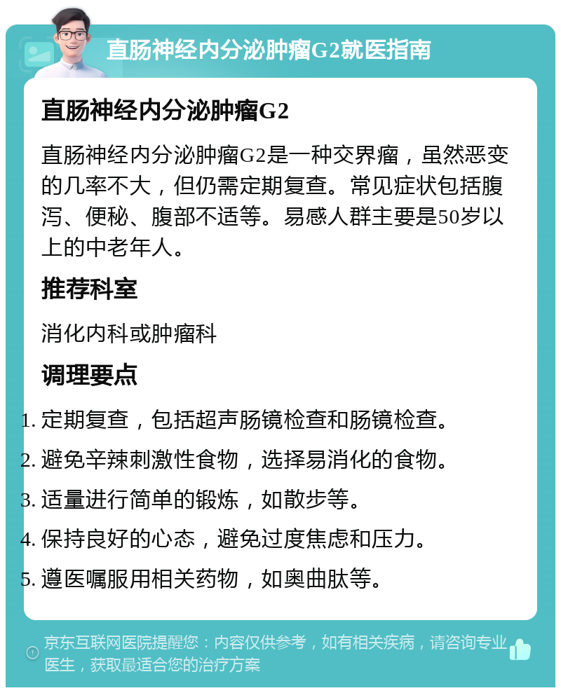 直肠神经内分泌肿瘤G2就医指南 直肠神经内分泌肿瘤G2 直肠神经内分泌肿瘤G2是一种交界瘤，虽然恶变的几率不大，但仍需定期复查。常见症状包括腹泻、便秘、腹部不适等。易感人群主要是50岁以上的中老年人。 推荐科室 消化内科或肿瘤科 调理要点 定期复查，包括超声肠镜检查和肠镜检查。 避免辛辣刺激性食物，选择易消化的食物。 适量进行简单的锻炼，如散步等。 保持良好的心态，避免过度焦虑和压力。 遵医嘱服用相关药物，如奥曲肽等。