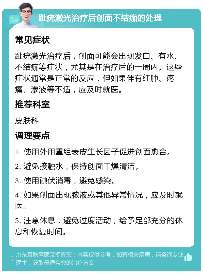 趾疣激光治疗后创面不结痂的处理 常见症状 趾疣激光治疗后，创面可能会出现发白、有水、不结痂等症状，尤其是在治疗后的一周内。这些症状通常是正常的反应，但如果伴有红肿、疼痛、渗液等不适，应及时就医。 推荐科室 皮肤科 调理要点 1. 使用外用重组表皮生长因子促进创面愈合。 2. 避免接触水，保持创面干燥清洁。 3. 使用碘伏消毒，避免感染。 4. 如果创面出现脓液或其他异常情况，应及时就医。 5. 注意休息，避免过度活动，给予足部充分的休息和恢复时间。