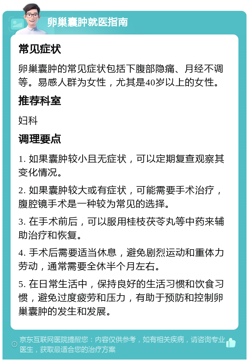 卵巢囊肿就医指南 常见症状 卵巢囊肿的常见症状包括下腹部隐痛、月经不调等。易感人群为女性，尤其是40岁以上的女性。 推荐科室 妇科 调理要点 1. 如果囊肿较小且无症状，可以定期复查观察其变化情况。 2. 如果囊肿较大或有症状，可能需要手术治疗，腹腔镜手术是一种较为常见的选择。 3. 在手术前后，可以服用桂枝茯苓丸等中药来辅助治疗和恢复。 4. 手术后需要适当休息，避免剧烈运动和重体力劳动，通常需要全休半个月左右。 5. 在日常生活中，保持良好的生活习惯和饮食习惯，避免过度疲劳和压力，有助于预防和控制卵巢囊肿的发生和发展。