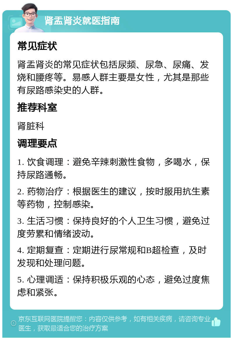 肾盂肾炎就医指南 常见症状 肾盂肾炎的常见症状包括尿频、尿急、尿痛、发烧和腰疼等。易感人群主要是女性，尤其是那些有尿路感染史的人群。 推荐科室 肾脏科 调理要点 1. 饮食调理：避免辛辣刺激性食物，多喝水，保持尿路通畅。 2. 药物治疗：根据医生的建议，按时服用抗生素等药物，控制感染。 3. 生活习惯：保持良好的个人卫生习惯，避免过度劳累和情绪波动。 4. 定期复查：定期进行尿常规和B超检查，及时发现和处理问题。 5. 心理调适：保持积极乐观的心态，避免过度焦虑和紧张。